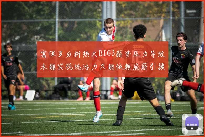 富保罗分析热火BIG3薪资压力导致未能实现统治力只能依赖底薪引援
