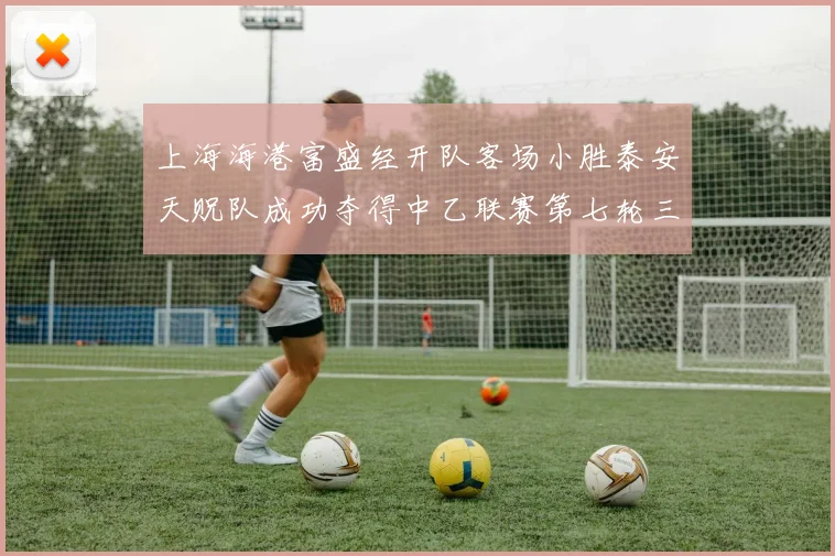 上海海港富盛经开队客场小胜泰安天贶队成功夺得中乙联赛第七轮三分