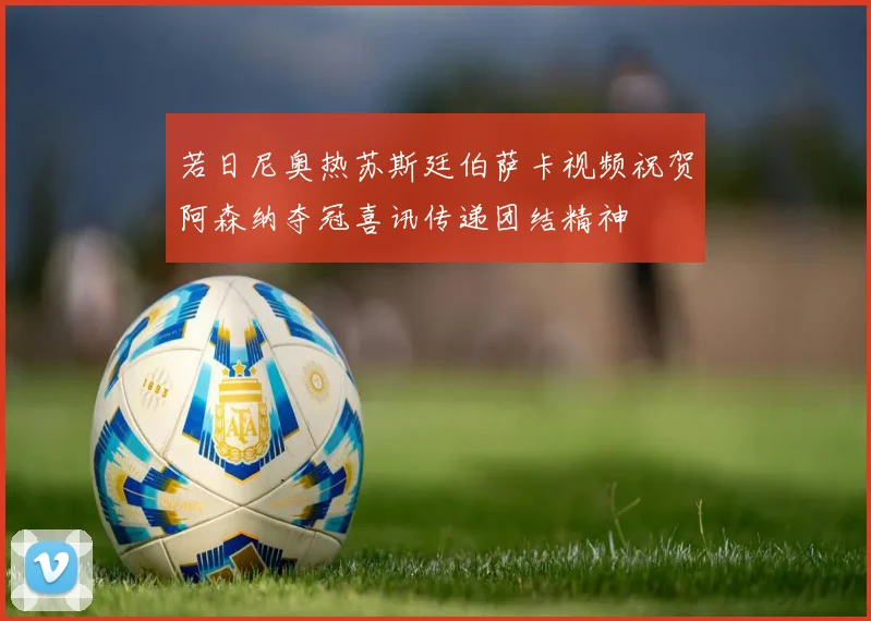若日尼奥热苏斯廷伯萨卡视频祝贺阿森纳夺冠喜讯传递团结精神