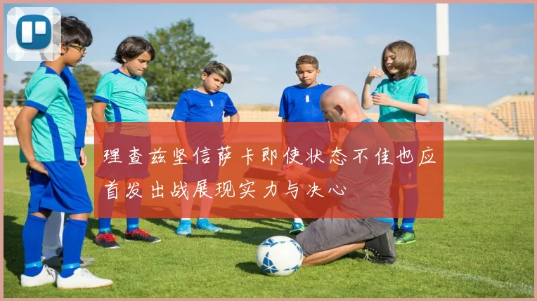 理查兹坚信萨卡即使状态不佳也应首发出战展现实力与决心