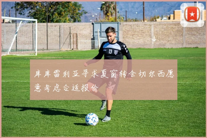 库库雷利亚寻求夏窗转会切尔西愿意考虑合适报价