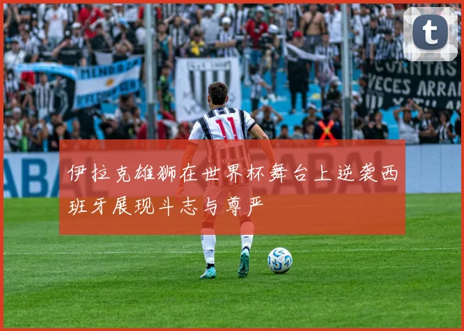 伊拉克雄狮在世界杯舞台上逆袭西班牙展现斗志与尊严