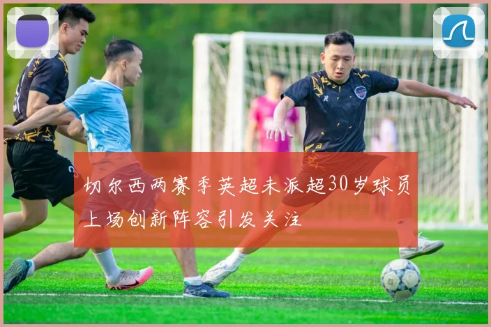 切尔西两赛季英超未派超30岁球员上场创新阵容引发关注