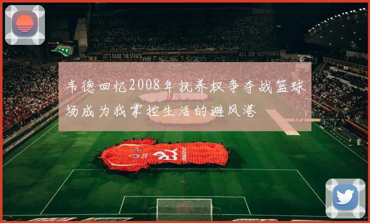 韦德回忆2008年抚养权争夺战篮球场成为我掌控生活的避风港