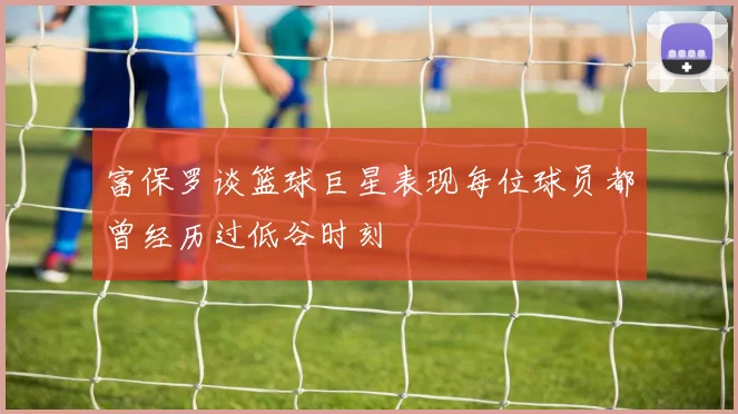 富保罗谈篮球巨星表现每位球员都曾经历过低谷时刻