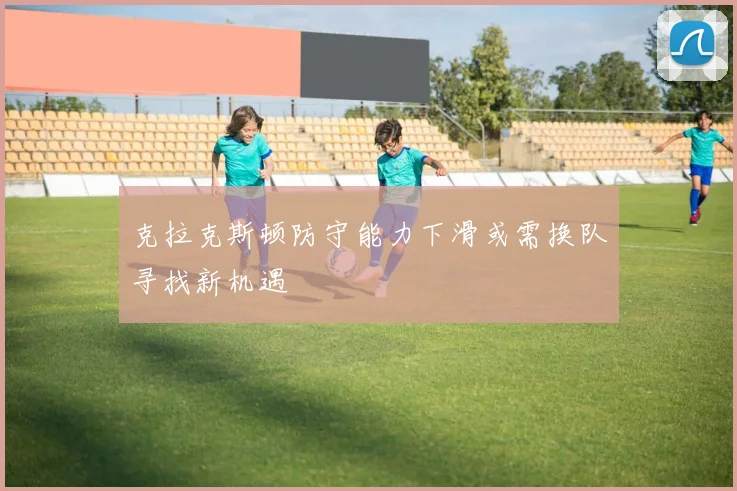 克拉克斯顿防守能力下滑或需换队寻找新机遇