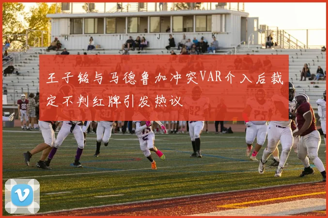 王子铭与马德鲁加冲突VAR介入后裁定不判红牌引发热议