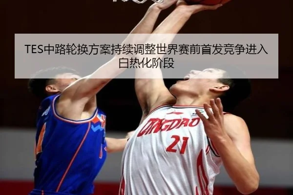 TES中路轮换方案持续调整世界赛前首发竞争进入白热化阶段
